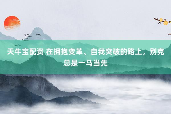 天牛宝配资 在拥抱变革、自我突破的路上，别克总是一马当先