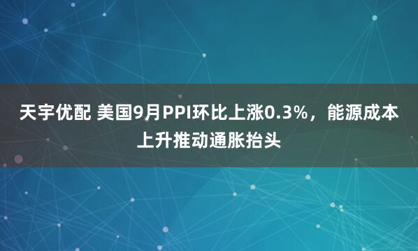 天宇优配 美国9月PPI环比上涨0.3%，能源成本上升推动通胀抬头