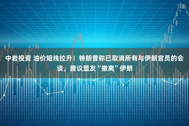 中岩投资 油价短线拉升！特朗普称已取消所有与伊朗官员的会谈，建议盟友“撤离”伊朗