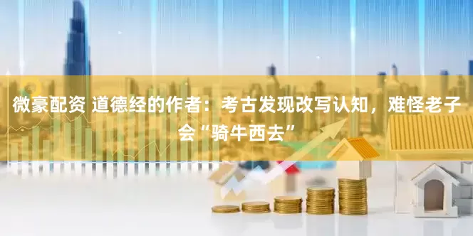 微豪配资 道德经的作者：考古发现改写认知，难怪老子会“骑牛西去”